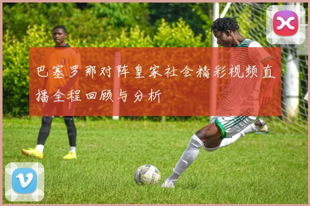 巴塞罗那对阵皇家社会精彩视频直播全程回顾与分析