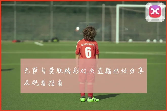 巴萨与曼联精彩对决直播地址分享及观看指南