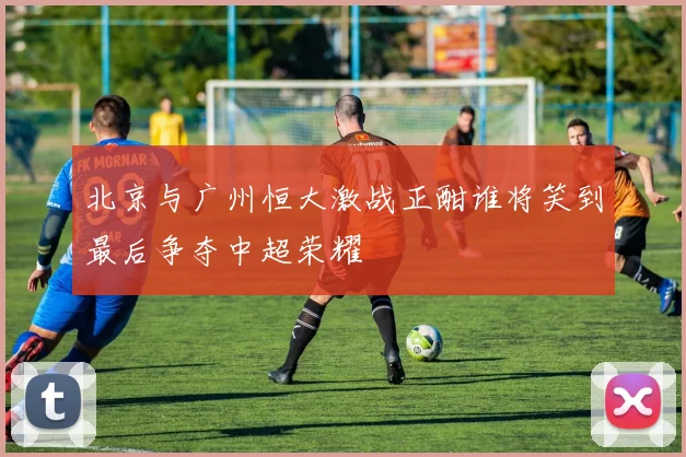 北京与广州恒大激战正酣谁将笑到最后争夺中超荣耀
