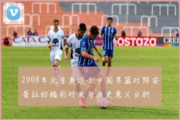 2008年北京奥运会中国男篮对阵安哥拉的精彩对决与历史意义分析
