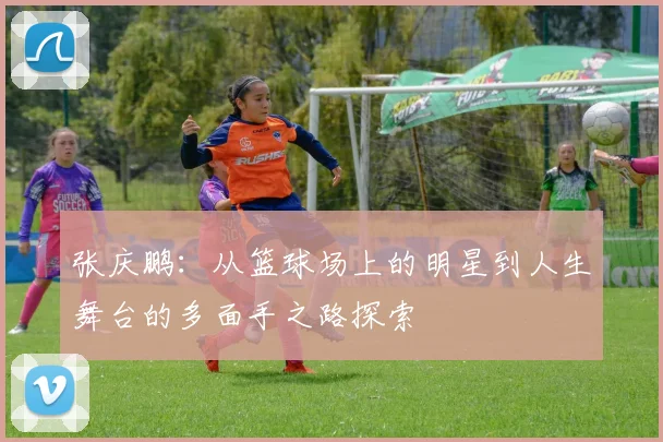 张庆鹏：从篮球场上的明星到人生舞台的多面手之路探索