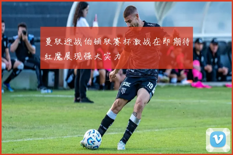 曼联迎战伯顿联赛杯激战在即期待红魔展现强大实力