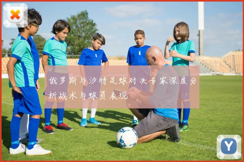 俄罗斯与沙特足球对决专家深度分析战术与球员表现