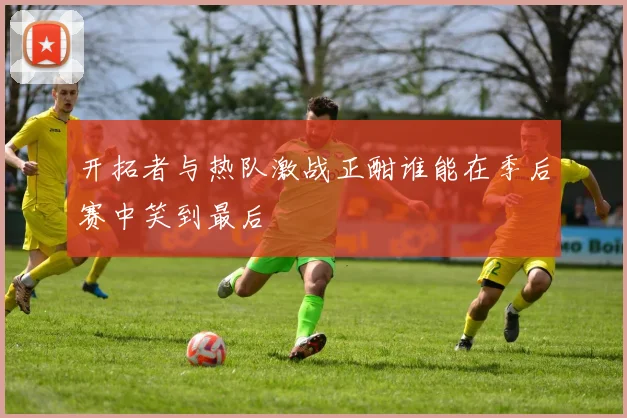 开拓者与热队激战正酣谁能在季后赛中笑到最后