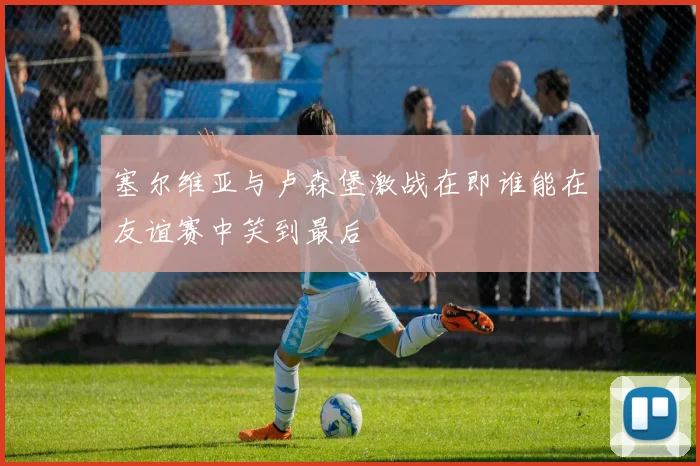 塞尔维亚与卢森堡激战在即谁能在友谊赛中笑到最后