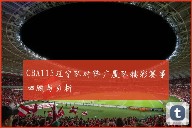 CBA115辽宁队对阵广厦队精彩赛事回顾与分析
